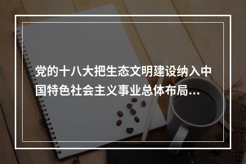 党的十八大把生态文明建设纳入中国特色社会主义事业总体布局，要