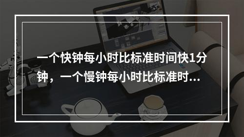 一个快钟每小时比标准时间快1分钟，一个慢钟每小时比标准时间慢