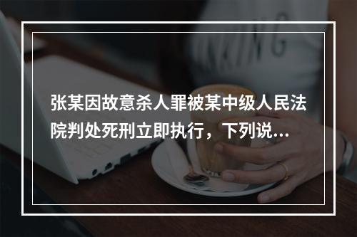 张某因故意杀人罪被某中级人民法院判处死刑立即执行，下列说法正