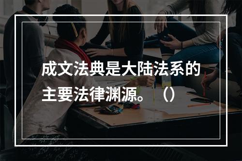 成文法典是大陆法系的主要法律渊源。（）