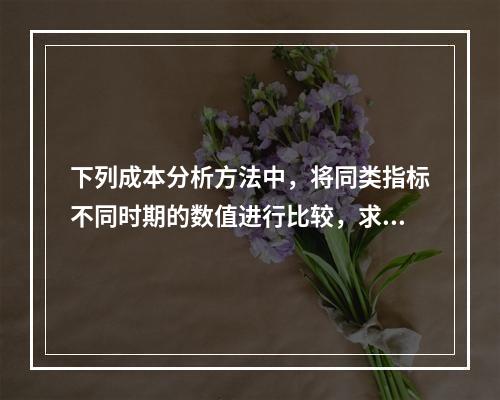 下列成本分析方法中，将同类指标不同时期的数值进行比较，求出比