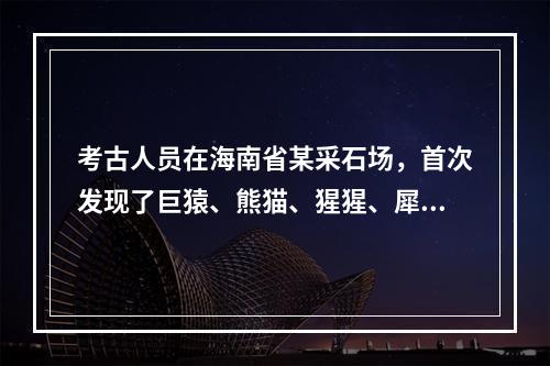 考古人员在海南省某采石场，首次发现了巨猿、熊猫、猩猩、犀牛、