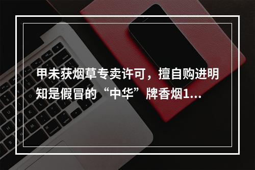 甲未获烟草专卖许可，擅自购进明知是假冒的“中华”牌香烟100