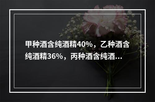 甲种酒含纯酒精40%，乙种酒含纯酒精36%，丙种酒含纯酒精3