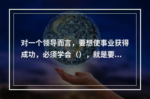 对一个领导而言，要想使事业获得成功，必须学会（），就是要敏锐