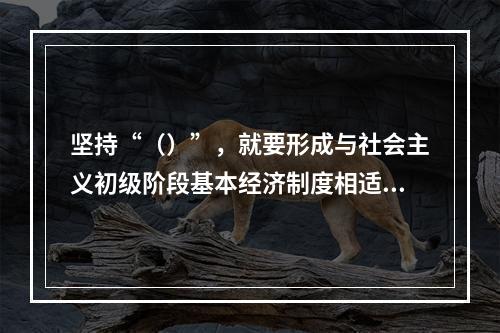 坚持“（）”，就要形成与社会主义初级阶段基本经济制度相适应的