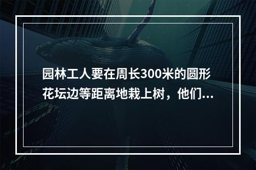 园林工人要在周长300米的圆形花坛边等距离地栽上树，他们先沿