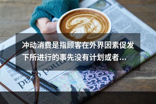 冲动消费是指顾客在外界因素促发下所进行的事先没有计划或者意识