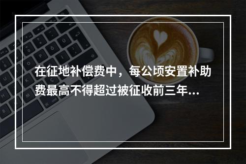 在征地补偿费中，每公顷安置补助费最高不得超过被征收前三年平均