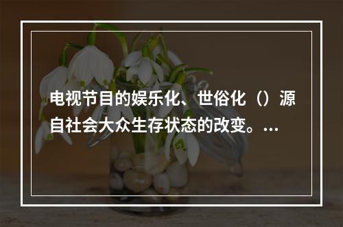 电视节目的娱乐化、世俗化（）源自社会大众生存状态的改变。随着