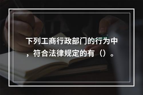 下列工商行政部门的行为中，符合法律规定的有（）。