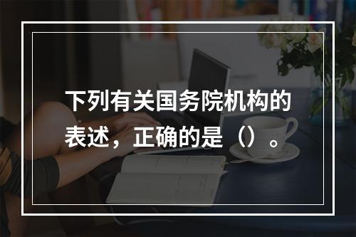 下列有关国务院机构的表述，正确的是（）。