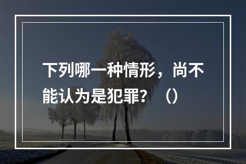 下列哪一种情形，尚不能认为是犯罪？（）