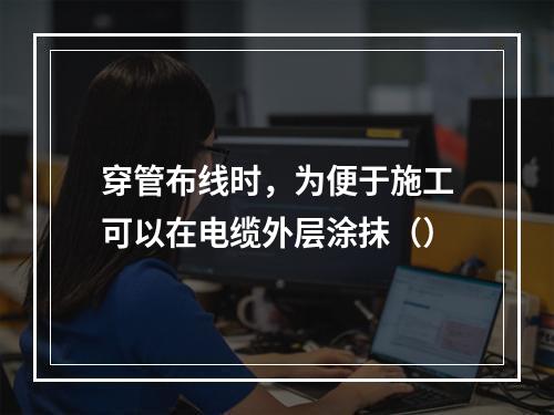 穿管布线时，为便于施工可以在电缆外层涂抹（）