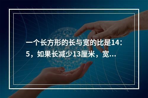 一个长方形的长与宽的比是14：5，如果长减少13厘米，宽增加