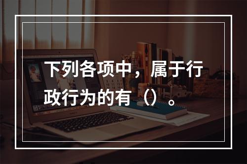 下列各项中，属于行政行为的有（）。