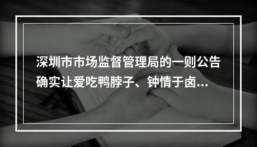 深圳市市场监督管理局的一则公告确实让爱吃鸭脖子、钟情于卤制品