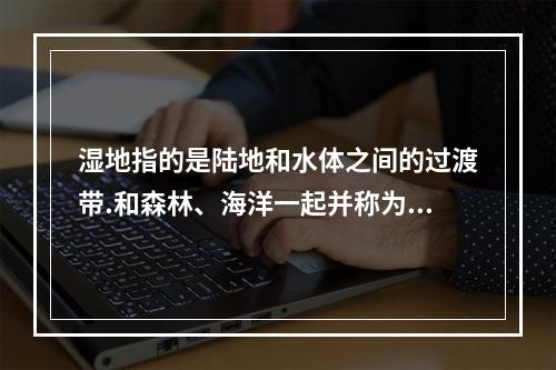 湿地指的是陆地和水体之间的过渡带.和森林、海洋一起并称为地球