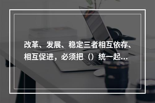 改革、发展、稳定三者相互依存、相互促进，必须把（）统一起来。