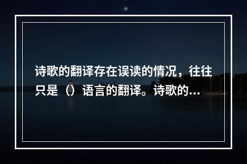 诗歌的翻译存在误读的情况，往往只是（）语言的翻译。诗歌的语言