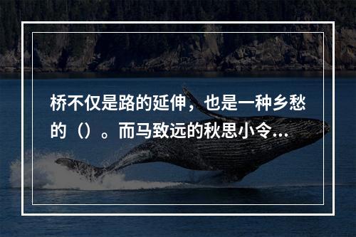 桥不仅是路的延伸，也是一种乡愁的（）。而马致远的秋思小令，更