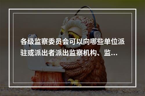 各级监察委员会可以向哪些单位派驻或派出者派出监察机构、监察专