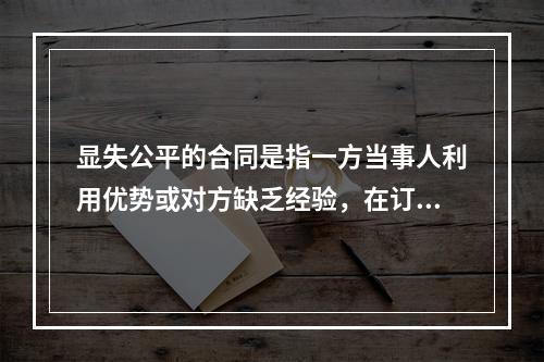 显失公平的合同是指一方当事人利用优势或对方缺乏经验，在订立合