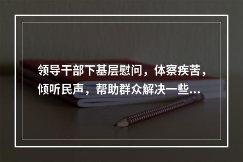 领导干部下基层慰问，体察疾苦，倾听民声，帮助群众解决一些（）