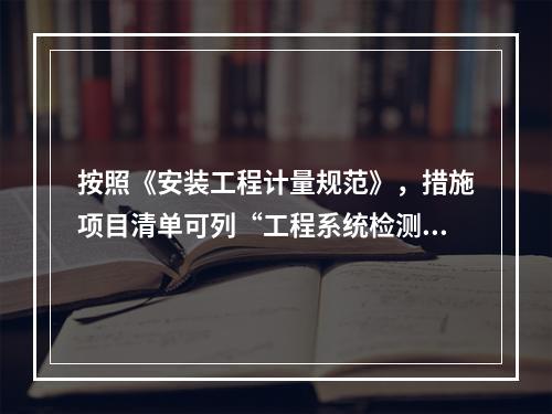 按照《安装工程计量规范》，措施项目清单可列“工程系统检测.检