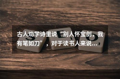 古人劝学诗里说“别人怀宝剑，我有笔如刀”，对于读书人来说，确