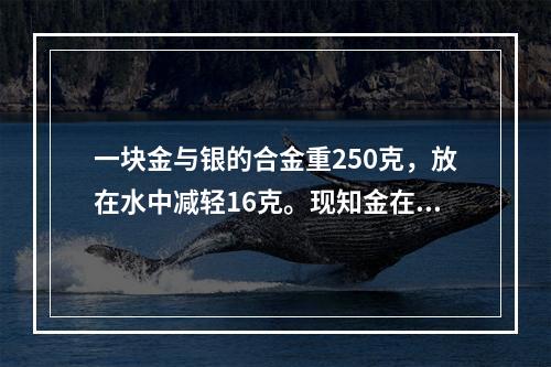 一块金与银的合金重250克，放在水中减轻16克。现知金在水中