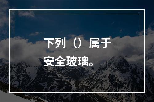 下列（）属于安全玻璃。