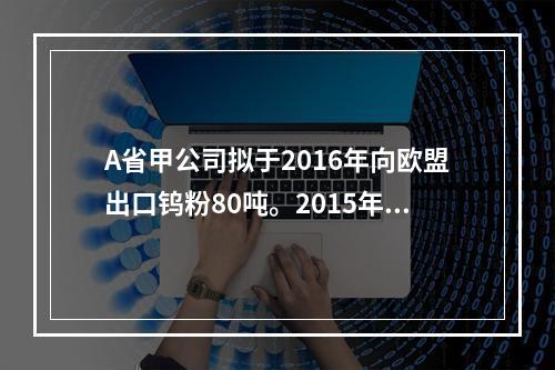 A省甲公司拟于2016年向欧盟出口钨粉80吨。2015年8月