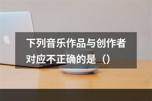 下列音乐作品与创作者对应不正确的是（）