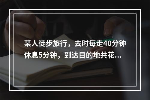 某人徒步旅行，去时每走40分钟休息5分钟，到达目的地共花去4