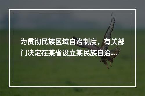 为贯彻民族区域自治制度，有关部门决定在某省设立某民族自治县。