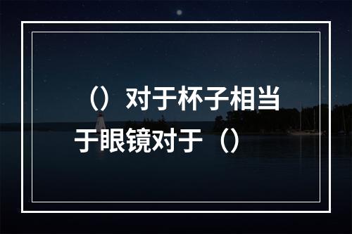 （）对于杯子相当于眼镜对于（）