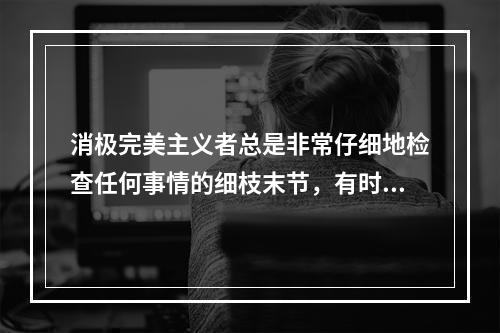 消极完美主义者总是非常仔细地检查任何事情的细枝末节，有时竞达