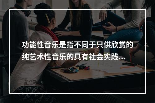 功能性音乐是指不同于只供欣赏的纯艺术性音乐的具有社会实践效益