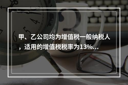 甲、乙公司均为增值税一般纳税人，适用的增值税税率为13%，甲