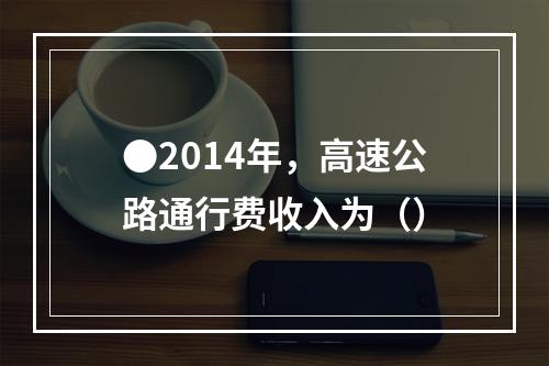 ●2014年，高速公路通行费收入为（）