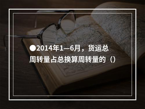 ●2014年1—6月，货运总周转量占总换算周转量的（）