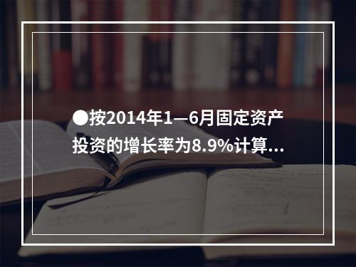 ●按2014年1—6月固定资产投资的增长率为8.9%计算，则