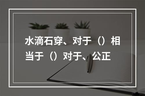 水滴石穿、对于（）相当于（）对于、公正