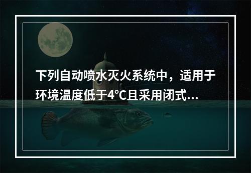 下列自动喷水灭火系统中，适用于环境温度低于4℃且采用闭式喷头