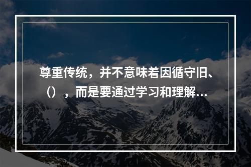 尊重传统，并不意味着因循守旧、（），而是要通过学习和理解前辈