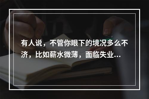 有人说，不管你眼下的境况多么不济，比如薪水微薄，面临失业等，