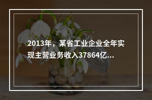 2013年，某省工业企业全年实现主营业务收入37864亿元、