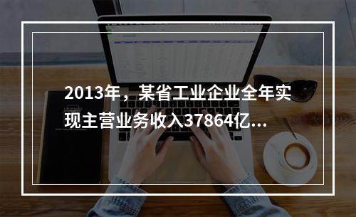 2013年，某省工业企业全年实现主营业务收入37864亿元、