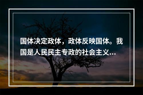 国体决定政体，政体反映国体。我国是人民民主专政的社会主义国家